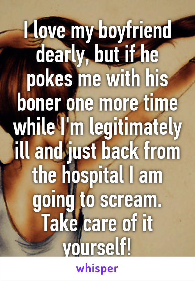 I love my boyfriend dearly, but if he pokes me with his boner one more time while I'm legitimately ill and just back from the hospital I am going to scream. Take care of it yourself!