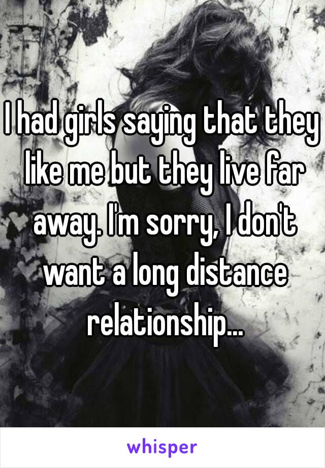 I had girls saying that they like me but they live far away. I'm sorry, I don't want a long distance relationship...