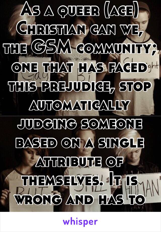 As a queer (ace) Christian can we, the GSM community; one that has faced this prejudice, stop automatically judging someone based on a single attribute of themselves. It is wrong and has to stop.