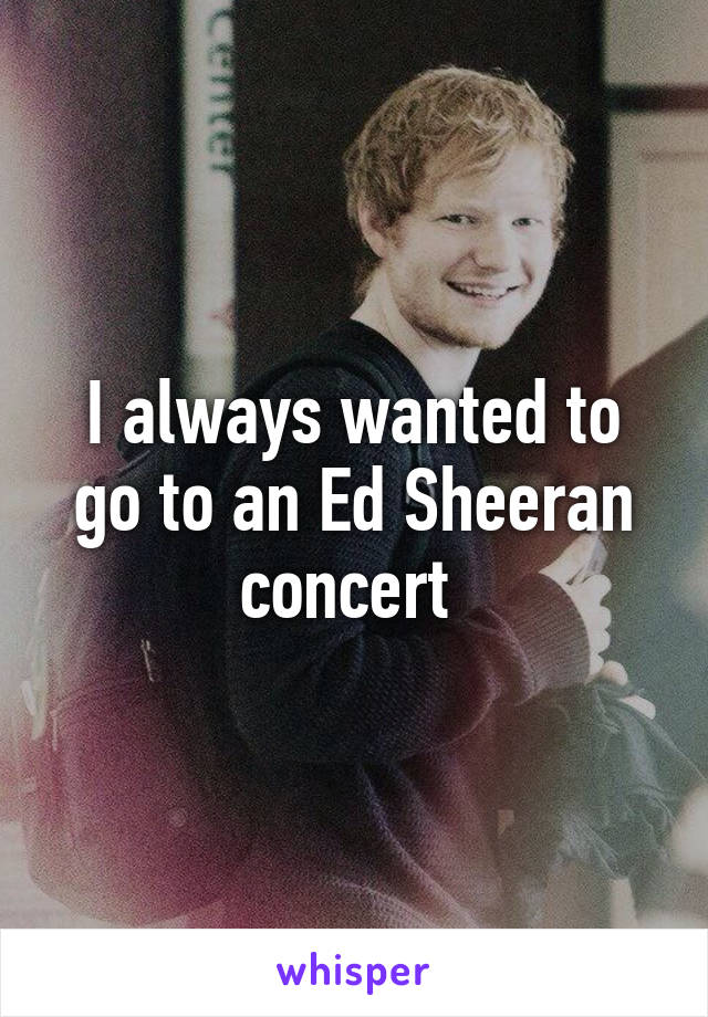 I always wanted to go to an Ed Sheeran concert 