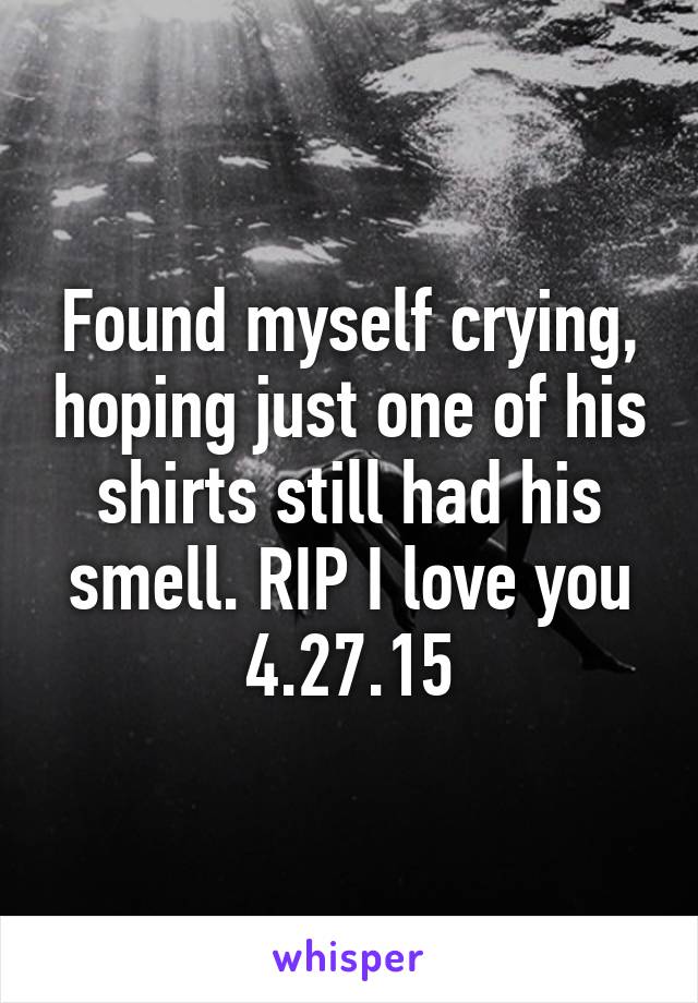 Found myself crying, hoping just one of his shirts still had his smell. RIP I love you 4.27.15