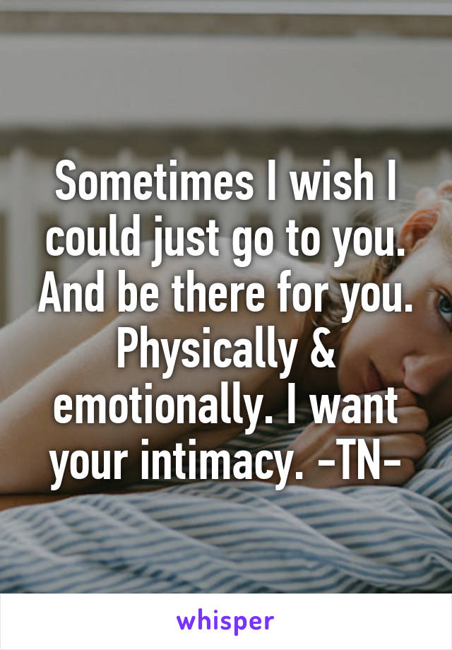 Sometimes I wish I could just go to you. And be there for you. Physically & emotionally. I want your intimacy. -TN-