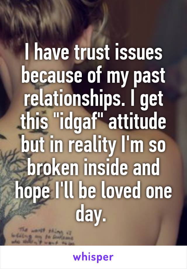 I have trust issues because of my past relationships. I get this "idgaf" attitude but in reality I'm so broken inside and hope I'll be loved one day. 