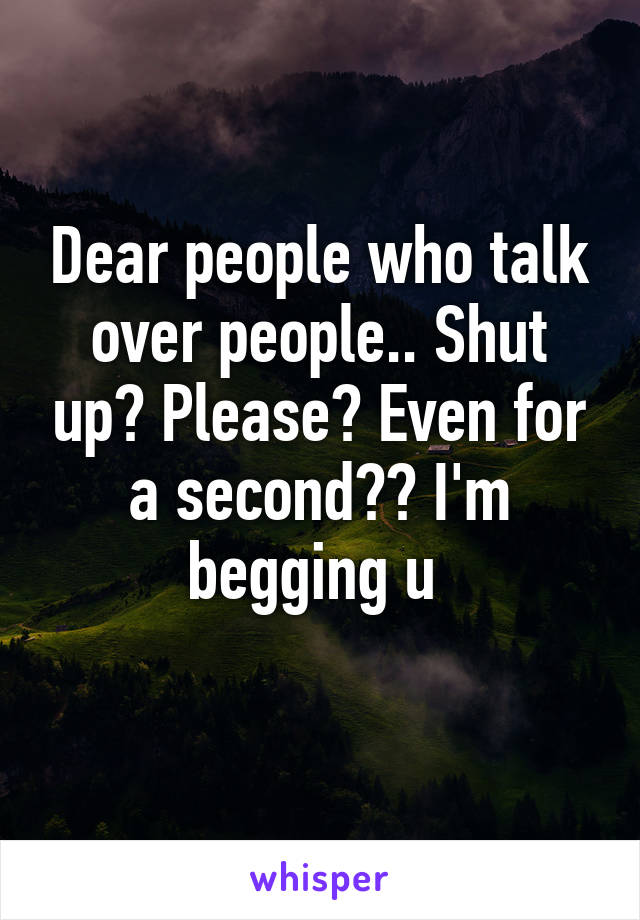 Dear people who talk over people.. Shut up? Please? Even for a second?? I'm begging u 
