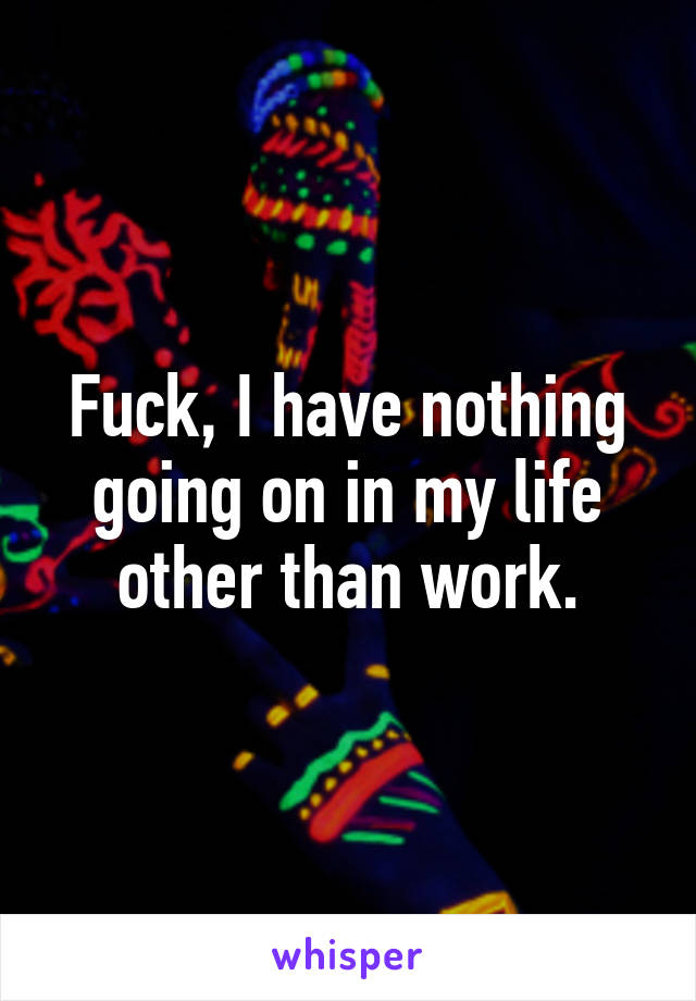 Fuck, I have nothing going on in my life other than work.