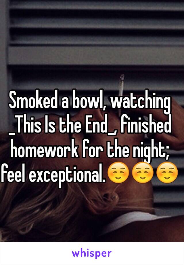 Smoked a bowl, watching _This Is the End_, finished homework for the night; feel exceptional.☺️☺️☺️