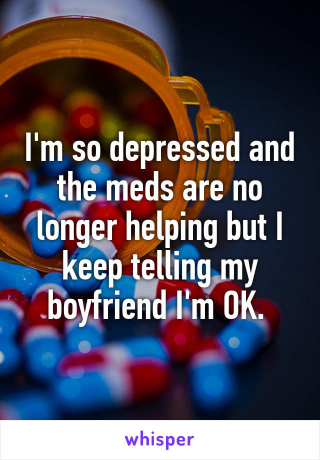 I'm so depressed and the meds are no longer helping but I keep telling my boyfriend I'm OK. 