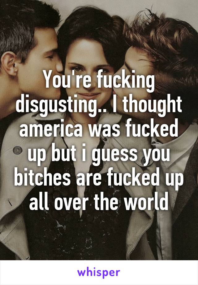 You're fucking disgusting.. I thought america was fucked up but i guess you bitches are fucked up all over the world