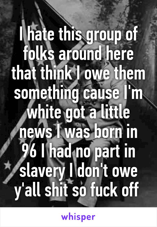 I hate this group of folks around here that think I owe them something cause I'm white got a little news I was born in 96 I had no part in slavery I don't owe y'all shit so fuck off 