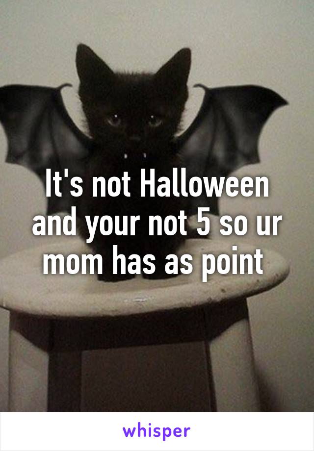 It's not Halloween and your not 5 so ur mom has as point 