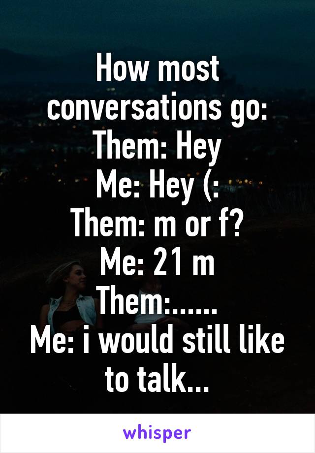 How most conversations go:
Them: Hey
Me: Hey (:
Them: m or f?
Me: 21 m
Them:......
Me: i would still like to talk...