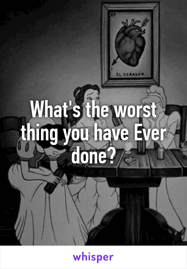 What's the worst thing you have Ever done?