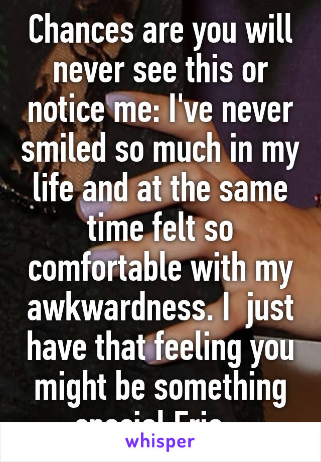 Chances are you will never see this or notice me: I've never smiled so much in my life and at the same time felt so comfortable with my awkwardness. I  just have that feeling you might be something special Eric . 