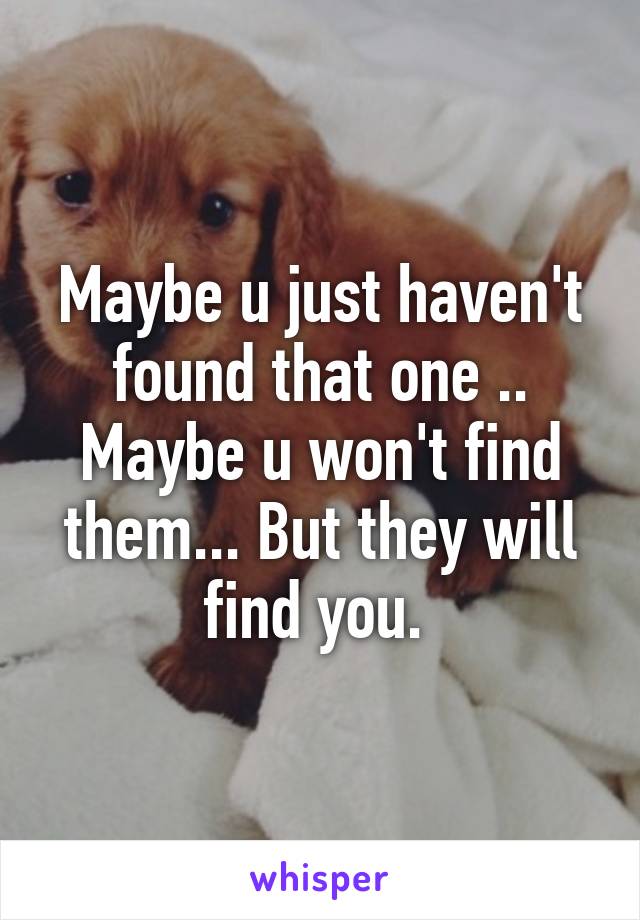 Maybe u just haven't found that one .. Maybe u won't find them... But they will find you. 