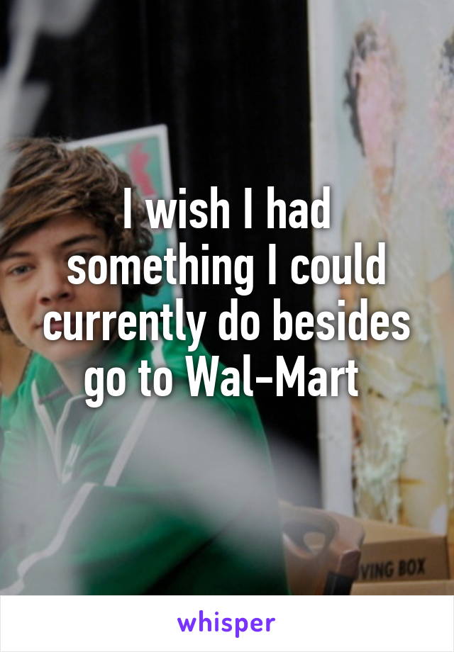 I wish I had something I could currently do besides go to Wal-Mart 
