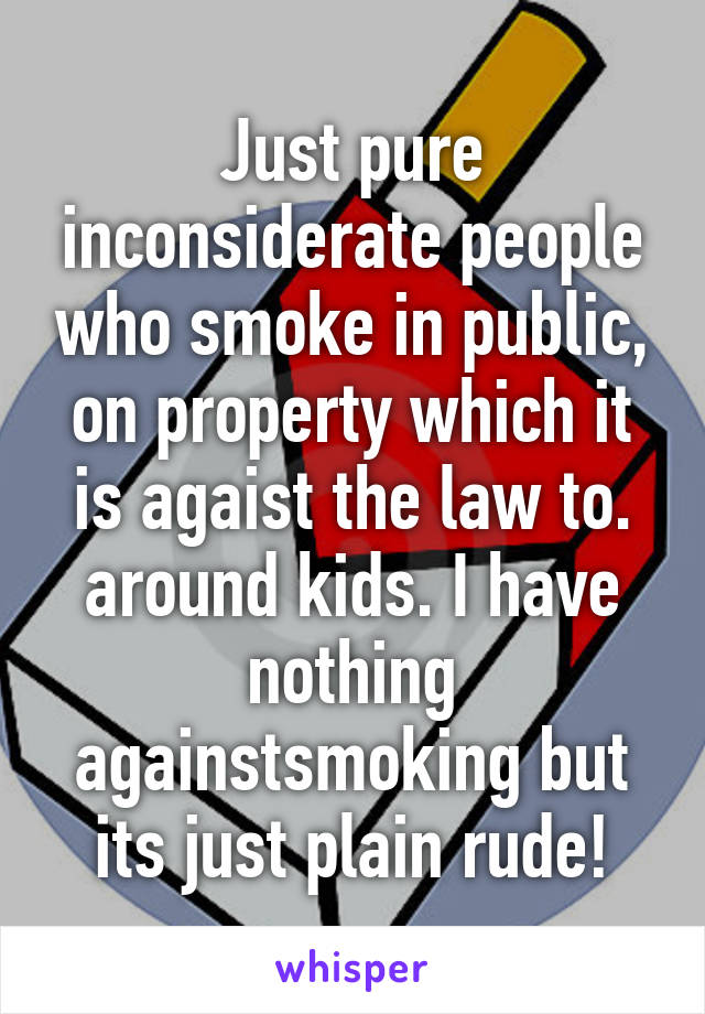 Just pure inconsiderate people who smoke in public, on property which it is agaist the law to. around kids. I have nothing againstsmoking but its just plain rude!