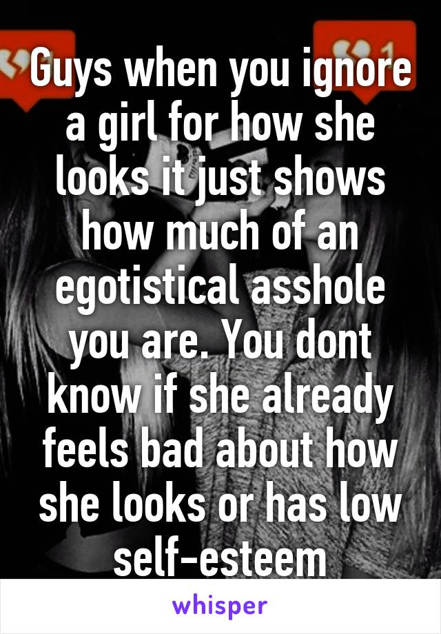 Guys when you ignore a girl for how she looks it just shows how much of an egotistical asshole you are. You dont know if she already feels bad about how she looks or has low self-esteem