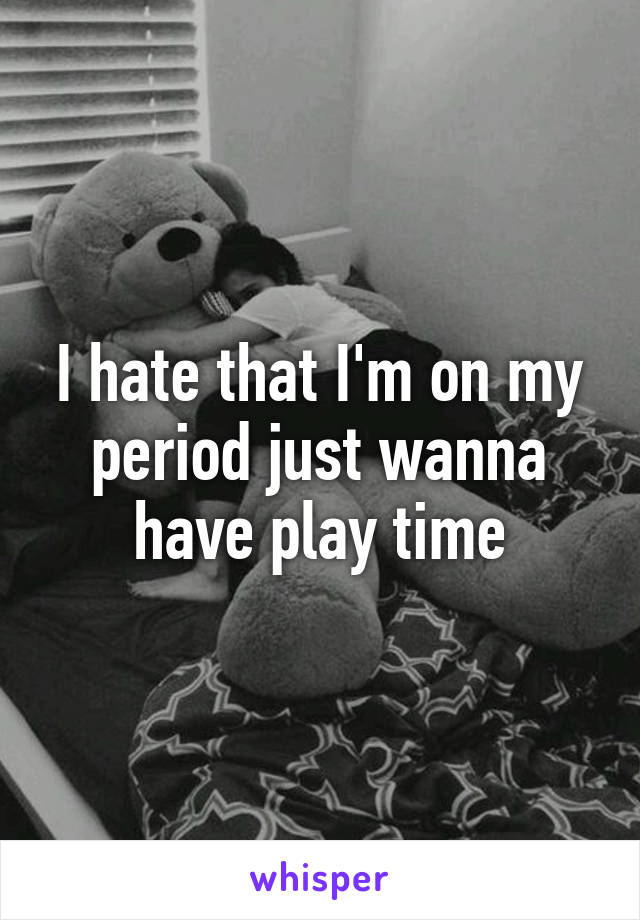 I hate that I'm on my period just wanna have play time