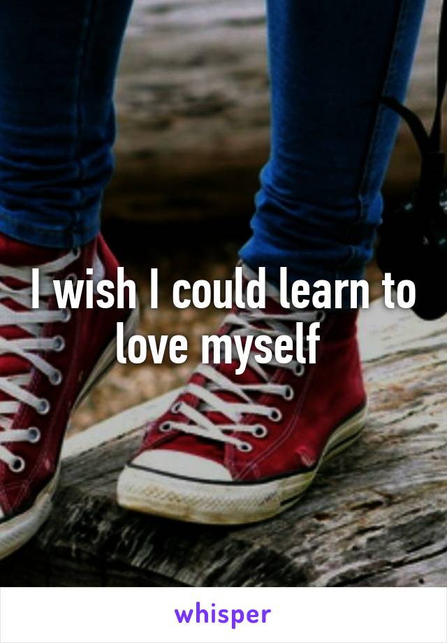 I wish I could learn to love myself 