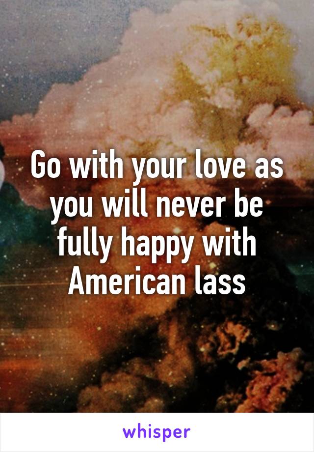 Go with your love as you will never be fully happy with American lass