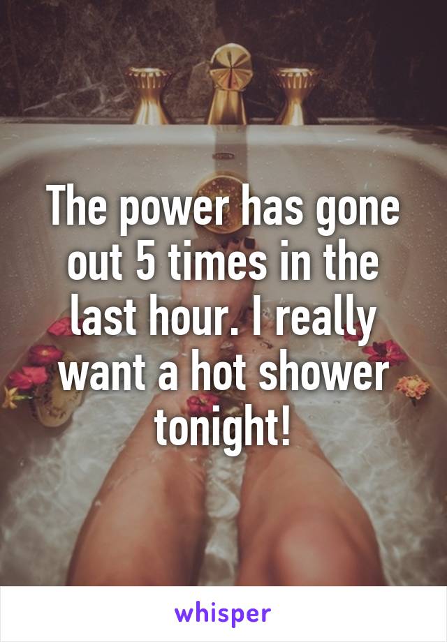 The power has gone out 5 times in the last hour. I really want a hot shower tonight!