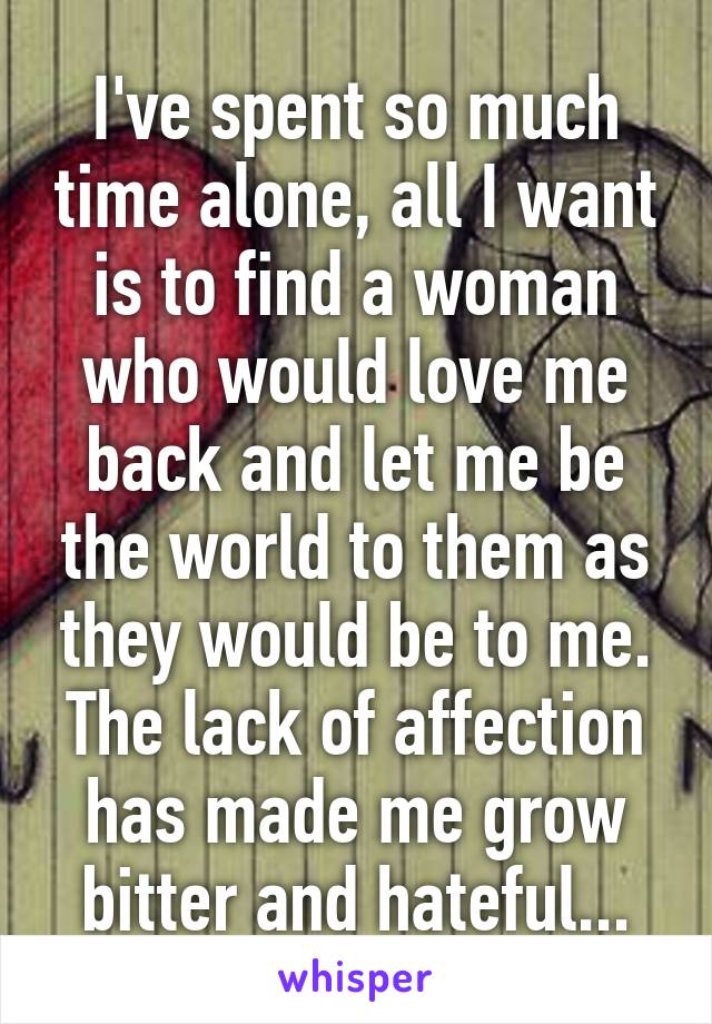 I've spent so much time alone, all I want is to find a woman who would love me back and let me be the world to them as they would be to me. The lack of affection has made me grow bitter and hateful...