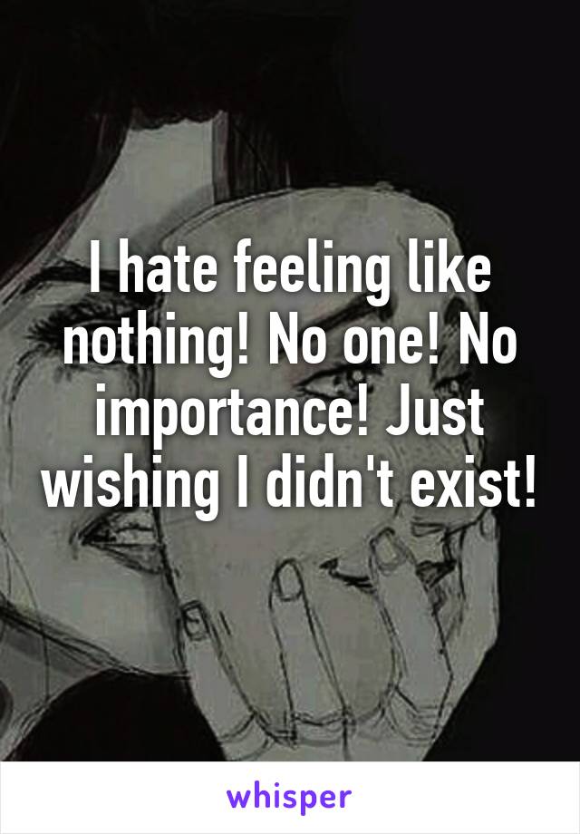 I hate feeling like nothing! No one! No importance! Just wishing I didn't exist! 