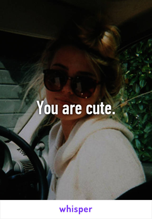 You are cute.