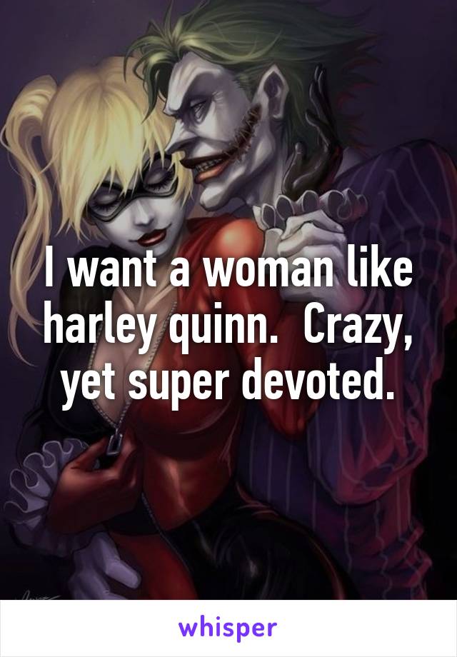 I want a woman like harley quinn.  Crazy, yet super devoted.