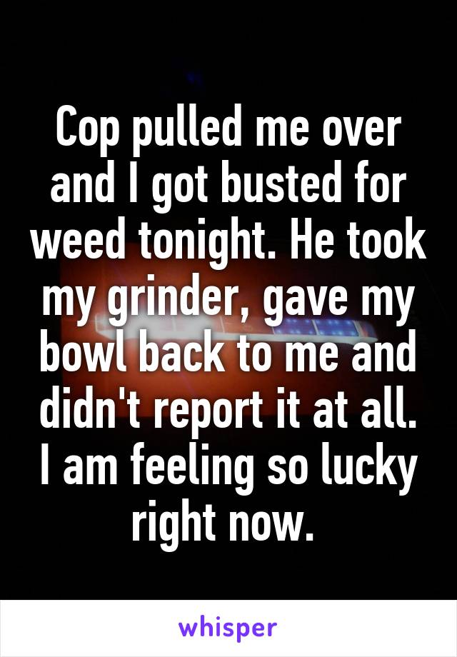 Cop pulled me over and I got busted for weed tonight. He took my grinder, gave my bowl back to me and didn't report it at all. I am feeling so lucky right now. 