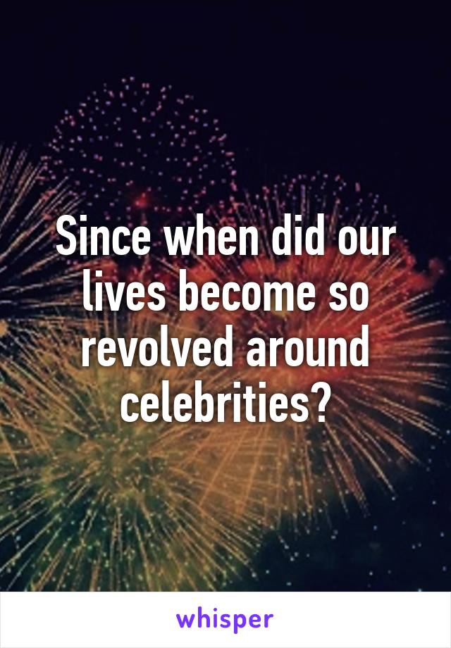 Since when did our lives become so revolved around celebrities?