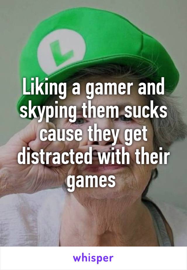 Liking a gamer and skyping them sucks cause they get distracted with their games 