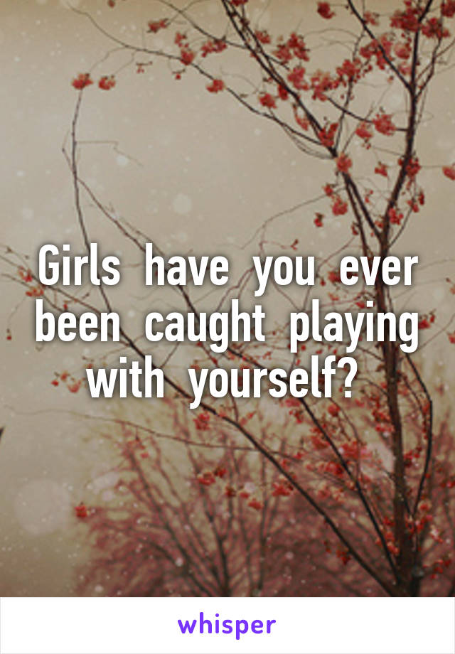 Girls  have  you  ever been  caught  playing with  yourself? 