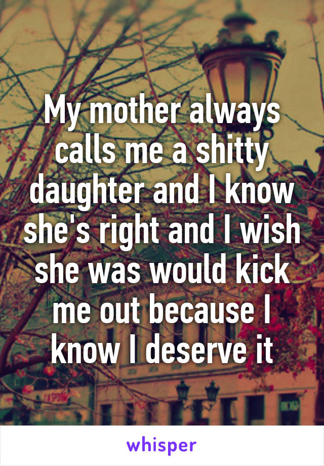 My mother always calls me a shitty daughter and I know she's right and I wish she was would kick me out because I know I deserve it