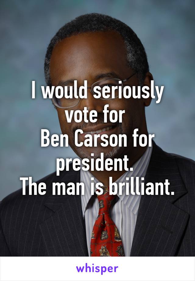 I would seriously vote for 
Ben Carson for president. 
The man is brilliant.