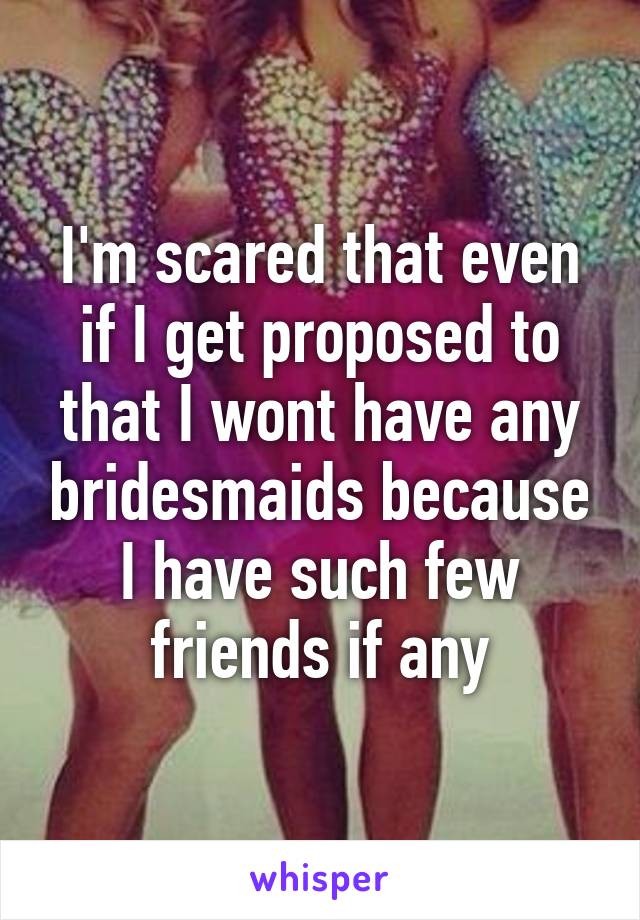 I'm scared that even if I get proposed to that I wont have any bridesmaids because I have such few friends if any