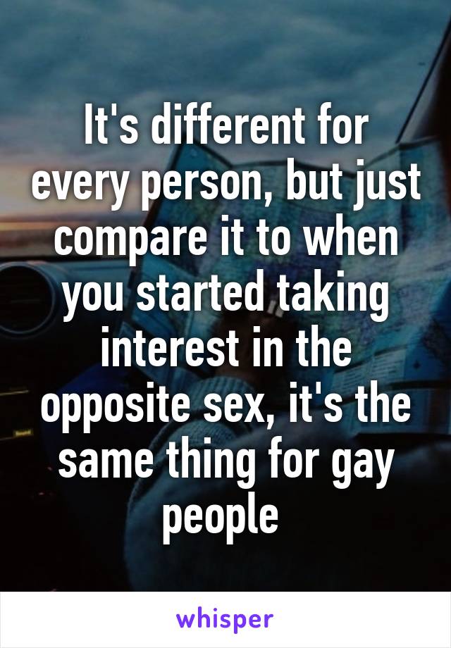 It's different for every person, but just compare it to when you started taking interest in the opposite sex, it's the same thing for gay people 