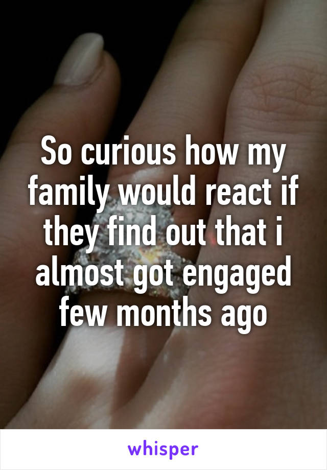 So curious how my family would react if they find out that i almost got engaged few months ago