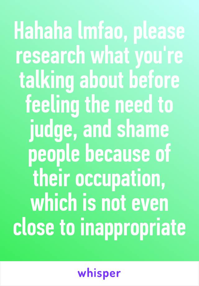 Hahaha lmfao, please research what you're talking about before feeling the need to judge, and shame people because of their occupation, which is not even close to inappropriate 