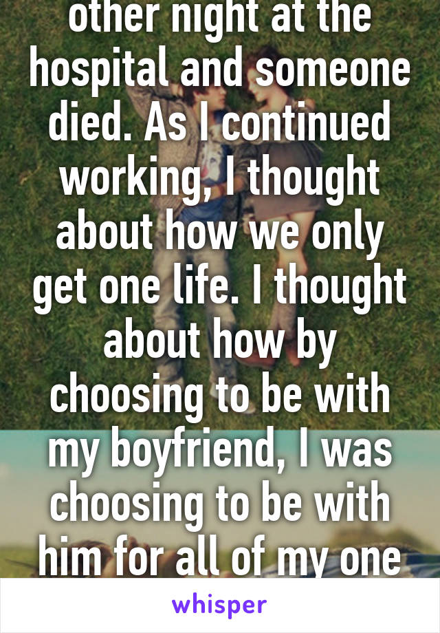 I was working the other night at the hospital and someone died. As I continued working, I thought about how we only get one life. I thought about how by choosing to be with my boyfriend, I was choosing to be with him for all of my one life. I'm okay with that.