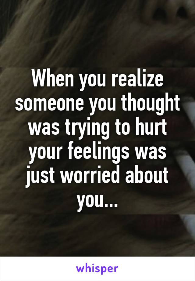 When you realize someone you thought was trying to hurt your feelings was just worried about you...