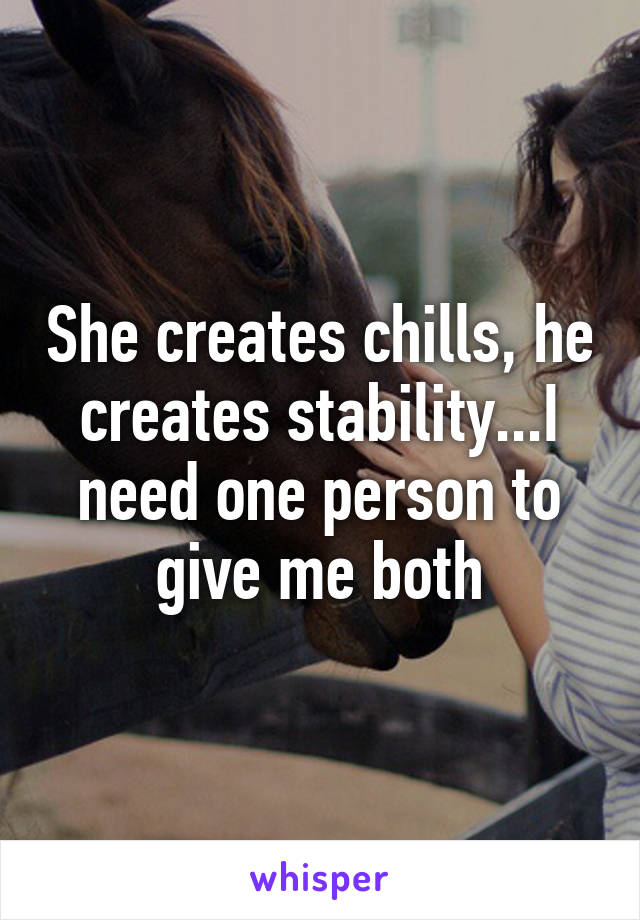 She creates chills, he creates stability...I need one person to give me both