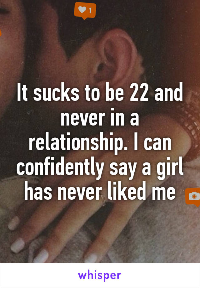 It sucks to be 22 and never in a relationship. I can confidently say a girl has never liked me