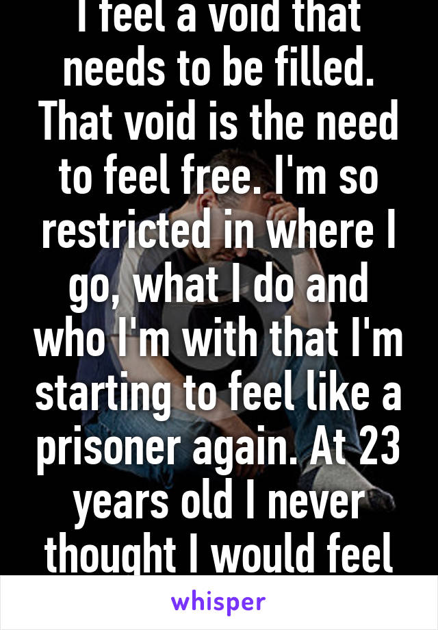 I feel a void that needs to be filled. That void is the need to feel free. I'm so restricted in where I go, what I do and who I'm with that I'm starting to feel like a prisoner again. At 23 years old I never thought I would feel like this again.