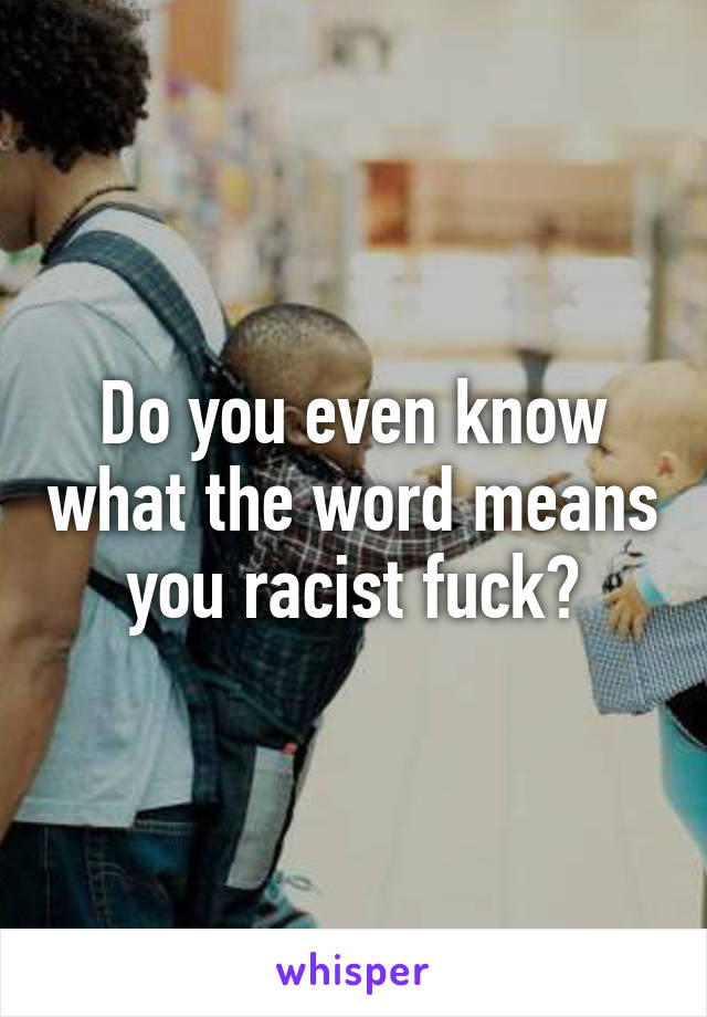 Do you even know what the word means you racist fuck?