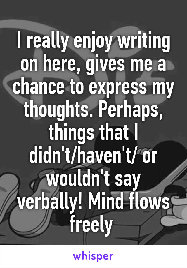 I really enjoy writing on here, gives me a chance to express my thoughts. Perhaps, things that I didn't/haven't/ or wouldn't say verbally! Mind flows freely 