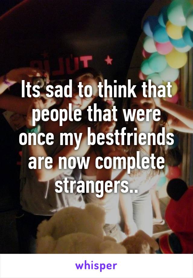 Its sad to think that people that were once my bestfriends are now complete strangers..