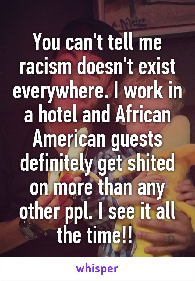 You can't tell me racism doesn't exist everywhere. I work in a hotel and African American guests definitely get shited on more than any other ppl. I see it all the time!! 