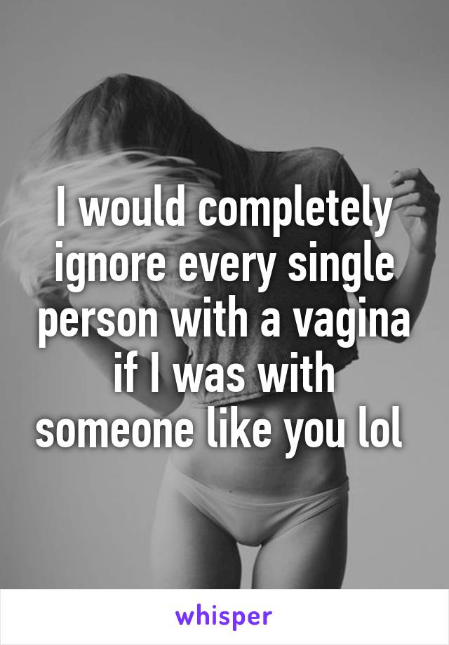 I would completely ignore every single person with a vagina if I was with someone like you lol 