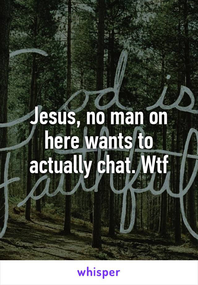 Jesus, no man on here wants to actually chat. Wtf